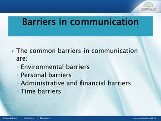  The common barriers in communication
are:
◦ Environmental barriers
◦ Personal barriers
◦ Administrative and financial barriers
◦ Time barriers
Barriers in communication
 