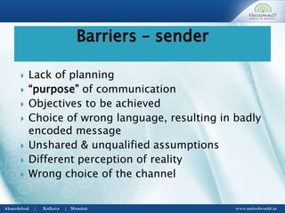  Lack of planning
 “purpose” of communication
 Objectives to be achieved
 Choice of wrong language, resulting in badly
encoded message
 Unshared & unqualified assumptions
 Different perception of reality
 Wrong choice of the channel
Barriers – sender
 