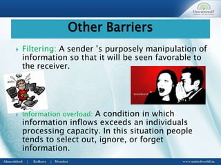 Filtering: A sender ’s purposely manipulation of
information so that it will be seen favorable to
the receiver.
 Information overload: A condition in which
information inflows exceeds an individuals
processing capacity. In this situation people
tends to select out, ignore, or forget
information.
Other Barriers
 
