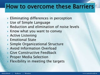  Eliminating differences in perception
 Use of Simple Language
 Reduction and elimination of noise levels
 Know what you want to convey
 Active Listening
 Emotional State
 Simple Organizational Structure
 Avoid Information Overload
 Give Constructive Feedback
 Proper Media Selection
 Flexibility in meeting the targets
How to overcome these Barriers
 