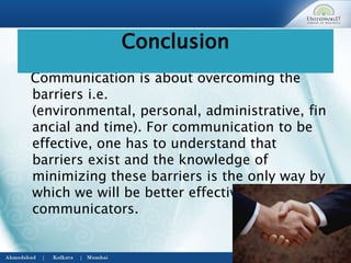 Communication is about overcoming the
barriers i.e.
(environmental, personal, administrative, fin
ancial and time). For communication to be
effective, one has to understand that
barriers exist and the knowledge of
minimizing these barriers is the only way by
which we will be better effective
communicators.
Conclusion
 
