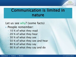 Let us see why? (some facts)
 People remember:
◦ 10 % of what they read
◦ 20 % of what they hear
◦ 30 % of what they see
◦ 50 % of what they see and hear
◦ 80 % of what they say
◦ 90 % of what they say and do
Communication is limited in
nature
 
