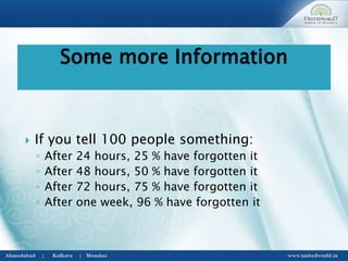  If you tell 100 people something:
◦ After 24 hours, 25 % have forgotten it
◦ After 48 hours, 50 % have forgotten it
◦ After 72 hours, 75 % have forgotten it
◦ After one week, 96 % have forgotten it
Some more Information
 