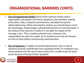 10 
ORGANIZATIONAL BARRIERS CONTD. 
• Use of Inappropriate Media: Some of the common media used in 
organizations are graphs and charts, telephones, fax machines, boards, 
email, films, slides, computer presentations, teleconferencing and 
videoconferencing. While choosing the medium you should keep in mind 
the advantages, disadvantages and potential barriers to communication. If 
the choice of the channel or medium is not right the impact of the 
message is lost. This is mostly a physical noise. However, the 
responsibility lies with the sender, as he should ensure that all channels 
are free of noise before commencing communication. 
• Fear of Superiors: In rigidly structured organizations, fear or awe of 
superiors prevents subordinates from speaking frankly. An employee may 
not be pleased with the way his boss works but is unable to put his point 
across because of losing his boss’ goodwill. 
 