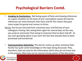 13 
Psychological Barriers Contd. 
• Jumping to Conclusions: Not being aware of facts and drawing inferences 
on a given situation on the basis of one’s perception causes this barrier. 
Inferences are more dramatic than facts and for this reason they give 
more scope for gossip and rumour to thrive. 
For Ex. You’ve just returned from a business tour and find two of your 
colleagues missing. Not seeing them again for several days on the row, 
you jump to conclusion that owing to recession they’ve been laid off. As 
you start gossiping about it you learn the fact that actually they’ve been 
promoted and transferred. 
• Communication Selectivity: This barrier comes up when someone feels 
he/she has quite some knowledge on the topic being discussed. They, 
therefore, look out only for the information which they do not know and 
in this process often lose out on several minute points of the discussion. 
 