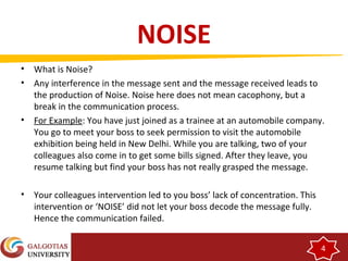 4 
NOISE 
• What is Noise? 
• Any interference in the message sent and the message received leads to 
the production of Noise. Noise here does not mean cacophony, but a 
break in the communication process. 
• For Example: You have just joined as a trainee at an automobile company. 
You go to meet your boss to seek permission to visit the automobile 
exhibition being held in New Delhi. While you are talking, two of your 
colleagues also come in to get some bills signed. After they leave, you 
resume talking but find your boss has not really grasped the message. 
• Your colleagues intervention led to you boss’ lack of concentration. This 
intervention or ‘NOISE’ did not let your boss decode the message fully. 
Hence the communication failed. 
 