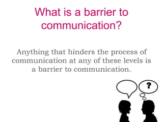 What is a barrier to
communication?
Anything that hinders the process of
communication at any of these levels is
a barrier to communication.
?
 