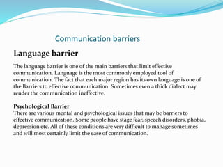 Communication barriers
Language barrier
The language barrier is one of the main barriers that limit effective
communication. Language is the most commonly employed tool of
communication. The fact that each major region has its own language is one of
the Barriers to effective communication. Sometimes even a thick dialect may
render the communication ineffective.
Psychological Barrier
There are various mental and psychological issues that may be barriers to
effective communication. Some people have stage fear, speech disorders, phobia,
depression etc. All of these conditions are very difficult to manage sometimes
and will most certainly limit the ease of communication.
 