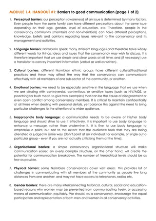MODULE 1.4, HANDOUT #1: Barriers to good communication (page 1 of 2)
1. Perceptual barriers: our perception (awareness) of an issue is determined by many factors.
Even people from the same family can have different perceptions about the same issue
depending on their age, gender, level of education, etc. Therefore, people in the
conservancy community (members and non-members) can have different perceptions,
knowledge, beliefs and opinions regarding issues relevant to the conservancy and its
management and activities.
2. Language barriers: Namibians speak many different languages and therefore have wholly
different words for things, ideas and issues that the conservancy may wish to discuss. It is
therefore important that we use simple and clear words at all times and (if necessary) use
a translator to convey important information (verbal as well as written).
3. Cultural barriers: different Namibian ethnic groups have different cultural/traditional
practices and these may affect the way that the conservancy can communicate
effectively with all members of one sub-sector of the community, or another.
4. Emotional barriers: we need to be especially sensitive in the language that we use when
we are dealing with controversial, contentious, or sensitive issues (such as HIV/AIDS, or
poaching for bush meat, to give two examples) that can be the cause of disagreement or
even open conflict among conservancy members. It is critical to maintain confidentiality
at all times when dealing with personal details, yet balance this against the need to bring
particular challenges to the attention of a wider audience.
5. Inappropriate body language: a communicator needs to be aware of his/her body
language and should strive to use it effectively. It is important to use body language to
enhance a message, rather than undermine it. It is fine to use body language to
emphasise a point, but not to the extent that the audience feels that they are being
alienated or judged in some way (don’t point at an individual, for example, or single out a
particular group – even if you are not actually criticising them at the time).
6. Organisational barriers: a simple conservancy organisational structure will make
communication easier; an overly complex structure, on the other hand, will create the
potential for communication breakdown. The number of hierarchical levels should be as
few as possible.
7. Physical barriers: some Namibian conservancies cover vast areas. This provides lot of
challenges in communicating with all members of the community as people live long
distances from one another, and may not have access to telephones, radios etc.
8. Gender barriers: there are many interconnecting historical, cultural, social and education-
based reasons why women may be prevented from communicating freely, or accessing
means of communication equitably. We should, as a conservancy, encourage the equal
participation and representation of both men and women in all conservancy activities.
 