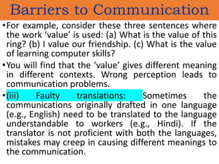 •For example, consider these three sentences where
the work ‘value’ is used: (a) What is the value of this
ring? (b) I value our friendship. (c) What is the value
of learning computer skills?
•You will find that the ‘value’ gives different meaning
in different contexts. Wrong perception leads to
communication problems.
•(iii) Faulty translations: Sometimes the
communications originally drafted in one language
(e.g., English) need to be translated to the language
understandable to workers (e.g., Hindi). If the
translator is not proficient with both the languages,
mistakes may creep in causing different meanings to
the communication.
Barriers to Communication
 