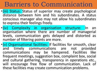 •(iii) Status: Status of superior may create psychological
distance between him and his subordinates. A status
conscious manager also may not allow his subordinates
to express their feelings freely.
•(iv) Complexity in organisation structure: In an
organisation where there are number of managerial
levels, communication gets delayed and distorted as
number of filtering points are more.
•(v) Organisational facilities: If facilities for smooth, clear
and timely communications are not provided
communications may be hampered. Facilities like
frequent meetings, suggestion box, complaint box, social
and cultural gathering, transparency in operations etc.,
will encourage free flow of communication. Lack of
these facilities may create communication problems.
Barriers to Communication
 
