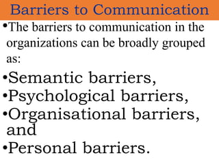 •The barriers to communication in the
organizations can be broadly grouped
as:
•Semantic barriers,
•Psychological barriers,
•Organisational barriers,
and
•Personal barriers.
Barriers to Communication
 