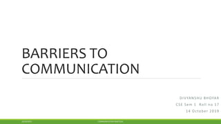 BARRIERS TO
COMMUNICATION
DIVYANSHU BHOYAR
CSE Sem 1 Roll no 17
14 October 2019
10/24/2019 COMMUNICATION PRACTICAL
 