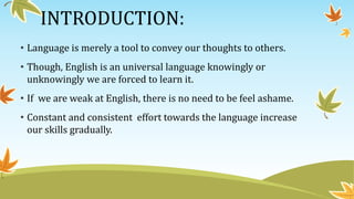 INTRODUCTION:
• Language is merely a tool to convey our thoughts to others.
• Though, English is an universal language knowingly or
unknowingly we are forced to learn it.
• If we are weak at English, there is no need to be feel ashame.
• Constant and consistent effort towards the language increase
our skills gradually.
 