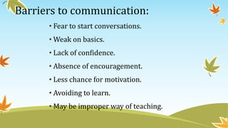 Barriers to communication:
• Fear to start conversations.
• Weak on basics.
• Lack of confidence.
• Absence of encouragement.
• Less chance for motivation.
• Avoiding to learn.
• May be improper way of teaching.
 