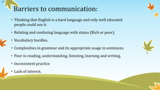 Barriers to communication:
• Thinking that English is a hard language and only well educated
people could use it.
• Relating and confusing language with status (Rich or poor).
• Vocabulary hurdles.
• Complexities in grammar and its appropriate usage in sentences.
• Poor in reading, understanding, listening, learning and writing.
• Inconsistent practice
• Lack of interest.
 