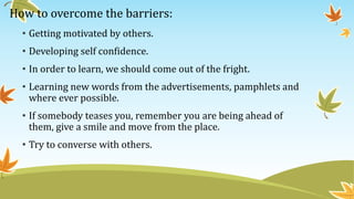 How to overcome the barriers:
• Getting motivated by others.
• Developing self confidence.
• In order to learn, we should come out of the fright.
• Learning new words from the advertisements, pamphlets and
where ever possible.
• If somebody teases you, remember you are being ahead of
them, give a smile and move from the place.
• Try to converse with others.
 