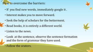 How to overcome the barriers:
• If you find new words, immediately google it .
• Interest makes you to move forward.
• Seek the help of scholars for the betterment.
• Read books, it is entirely a different world.
• Listen to the news.
• Look at the sentence, observe the sentence formation
and the form of grammar they have used.
• Follow the orators.
 