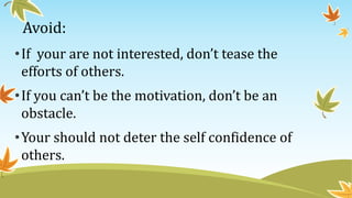 Avoid:
•If your are not interested, don’t tease the
efforts of others.
•If you can’t be the motivation, don’t be an
obstacle.
•Your should not deter the self confidence of
others.
 