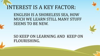 INTEREST IS A KEY FACTOR:
ENGLISH IS A SHORELESS SEA, HOW
MUCH WE LEARN STILL MANY STUFF
SEEMS TO BE NEW.
SO KEEP ON LEARNING AND KEEP ON
FLOURISHING.
 