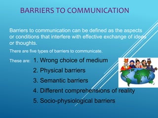 BARRIERS TO COMMUNICATION
Barriers to communication can be defined as the aspects
or conditions that interfere with effective exchange of ideas
or thoughts.
There are five types of barriers to communicate.
These are: 1. Wrong choice of medium
2. Physical barriers
3. Semantic barriers
4. Different comprehensions of reality
5. Socio-physiological barriers
 