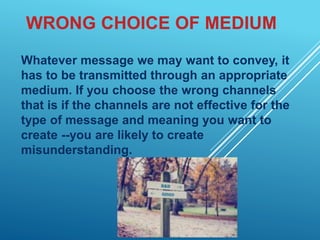 WRONG CHOICE OF MEDIUM
Whatever message we may want to convey, it
has to be transmitted through an appropriate
medium. If you choose the wrong channels
that is if the channels are not effective for the
type of message and meaning you want to
create --you are likely to create
misunderstanding.
 