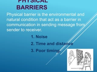 PHYSICAL
BARRIERS
Physical barrier is the environmental and
natural condition that act as a barrier in
communication in sending message from
sender to receiver.
1. Noise
2. Time and distance
3. Poor timing.
 