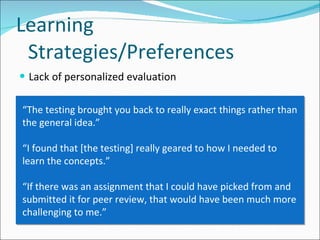 Lack of personalized evaluation Learning Strategies/Preferences “ The testing brought you back to really exact things rather than the general idea.”  “ I found that [the testing] really geared to how I needed to learn the concepts.” “ If there was an assignment that I could have picked from and submitted it for peer review, that would have been much more challenging to me.” 