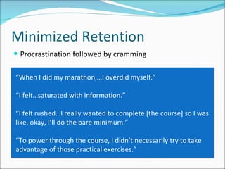 Procrastination followed by cramming Minimized Retention “ When I did my marathon,…I overdid myself.” “ I felt…saturated with information.”  “ I felt rushed…I really wanted to complete [the course] so I was like, okay, I’ll do the bare minimum.” “ To power through the course, I didn’t necessarily try to take advantage of those practical exercises.”  