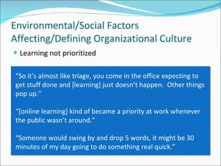 Learning not prioritized Environmental/Social Factors Affecting/Defining Organizational Culture “ So it’s almost like triage, you come in the office expecting to get stuff done and [learning] just doesn’t happen.  Other things pop up.” “ [online learning] kind of became a priority at work whenever the public wasn’t around.”  “ Someone would swing by and drop 5 words, it might be 30 minutes of my day going to do something real quick.”  