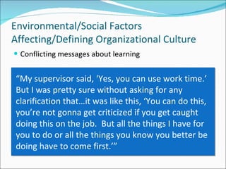 Conflicting messages about learning Environmental/Social Factors Affecting/Defining Organizational Culture “ My supervisor said, ‘Yes, you can use work time.’  But I was pretty sure without asking for any clarification that…it was like this, ‘You can do this, you’re not gonna get criticized if you get caught doing this on the job.  But all the things I have for you to do or all the things you know you better be doing have to come first.’” 