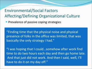 Prevalence of passive coping strategies Environmental/Social Factors Affecting/Defining Organizational Culture “ Finding time that the physical noise and physical presence of folks in the office was limited, that was basically the only strategy I had.” “ I was hoping that I could…somehow after work find time to do two hours each day and then go home late.  And that just did not work. And then I said, well, I’ll have to do it on my day off.” 