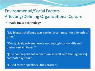 Inadequate technology Environmental/Social Factors Affecting/Defining Organizational Culture “ My biggest challenge was getting a computer for a length of time.” “ Our typical problem here is not enough bandwidth and during certain times.” “ [The course] did not seem to mesh well with the [agency’s] computer system.” “ I used rotten speakers…they crackle.” 