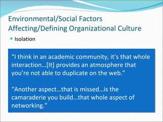 Isolation Environmental/Social Factors Affecting/Defining Organizational Culture “ I think in an academic community, it’s that whole interaction…[It] provides an atmosphere that you’re not able to duplicate on the web.” “ Another aspect…that is missed…is the camaraderie you build…that whole aspect of networking.”  