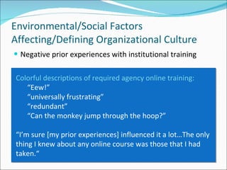 Negative prior experiences with institutional training Environmental/Social Factors Affecting/Defining Organizational Culture Colorful descriptions of required agency online training: “ Eew!” “ universally frustrating”  “ redundant” “ Can the monkey jump through the hoop?” “ I’m sure [my prior experiences] influenced it a lot…The only thing I knew about any online course was those that I had taken.“ 