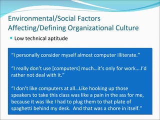 Low technical aptitude Environmental/Social Factors Affecting/Defining Organizational Culture “ I personally consider myself almost computer illiterate.” “ I really don’t use [computers] much…it’s only for work….I’d rather not deal with it.”  “ I don’t like computers at all…Like hooking up those speakers to take this class was like a pain in the ass for me, because it was like I had to plug them to that plate of spaghetti behind my desk.  And that was a chore in itself.”  