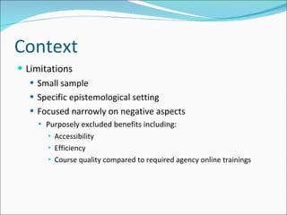 Context Limitations Small sample Specific epistemological setting Focused narrowly on negative aspects Purposely excluded benefits including: Accessibility Efficiency Course quality compared to required agency online trainings 