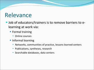 Relevance Job of educators/trainers is to remove barriers to e-learning at work via: Formal training Online courses Informal learning Networks, communities of practice, lessons learned centers Publications, syntheses, research Searchable databases, data centers 