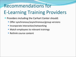 Recommendations for  E-Learning Training Providers Providers including the Carhart Center should: Offer synchronous/asynchronous/group versions Incorporate interaction/networking Match employees to relevant trainings Rethink course content 