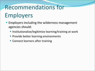 Recommendations for Employers Employers including the wilderness management agencies should: Institutionalize/legitimize learning/training at work Provide better learning environments Connect learners after training 