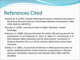 References Cited Garland, M. R. (1992). Variable Affecting Persistence in Distance Education in the Natural Resource Sciences.  Dissertation Abstracts International, 54 (6), 2108. (UMI No. NN79731) Ramsden, P. (1992).  Learning to Teach in Higher Education.  London: Routledge. Rubenson, K. (1986). Distance Education for Adults: Old and new barriers for participation. In van Enckevort, G., Harry, K., Morin, P., and Schultze, H. G. (Eds)  Distance Higher Education and the Adult Learner: Innovations in Distance Education  (Vol 1, p. 39-55). Heerlen, Netherlands: Dutch Open University. Schilke, R. A. (2001). A Case Study of Attrition in Web-based Instruction for Adults: Updating Garland's model of barriers to persistence in distance education.  Dissertation Abstracts International, 62 (5), 1684. (UMI No. 3013802) 
