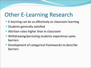 Other E-Learning Research E-learning can be as effectively as classroom learning Students generally satisfied Attrition rates higher than in classroom Withdrawing/persisting students experience same barriers Development of categorical frameworks to describe barriers 