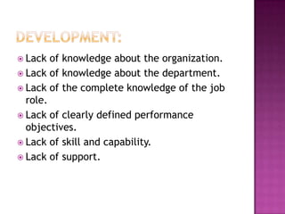  Lack  of knowledge about the organization.
 Lack of knowledge about the department.
 Lack of the complete knowledge of the job
  role.
 Lack of clearly defined performance
  objectives.
 Lack of skill and capability.
 Lack of support.
 