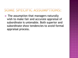     The assumption that managers naturally
    wish to make fair and accurate appraisal of
    subordinate is untenable. Both superior and
    subordinate show tendencies to avoid formal
    appraisal process.
 