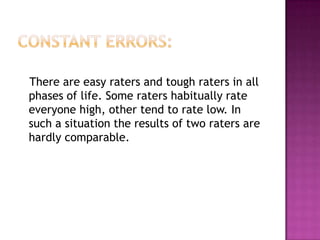 There are easy raters and tough raters in all
phases of life. Some raters habitually rate
everyone high, other tend to rate low. In
such a situation the results of two raters are
hardly comparable.
 