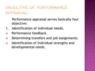 Performance appraisal serves basically four
   objective:
1. Identification of individual needs.
 Performance feedback.
 Determining transfers and job assignments.
 Identification of individual strengths and
   developmental needs.
 