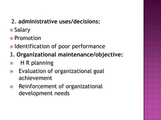 2. administrative uses/decisions:
 Salary
 Promotion
 Identification of poor performance
3. Organizational maintenance/objective:
    H R planning
 Evaluation of organizational goal
    achievement
 Reinforcement of organizational
    development needs
 