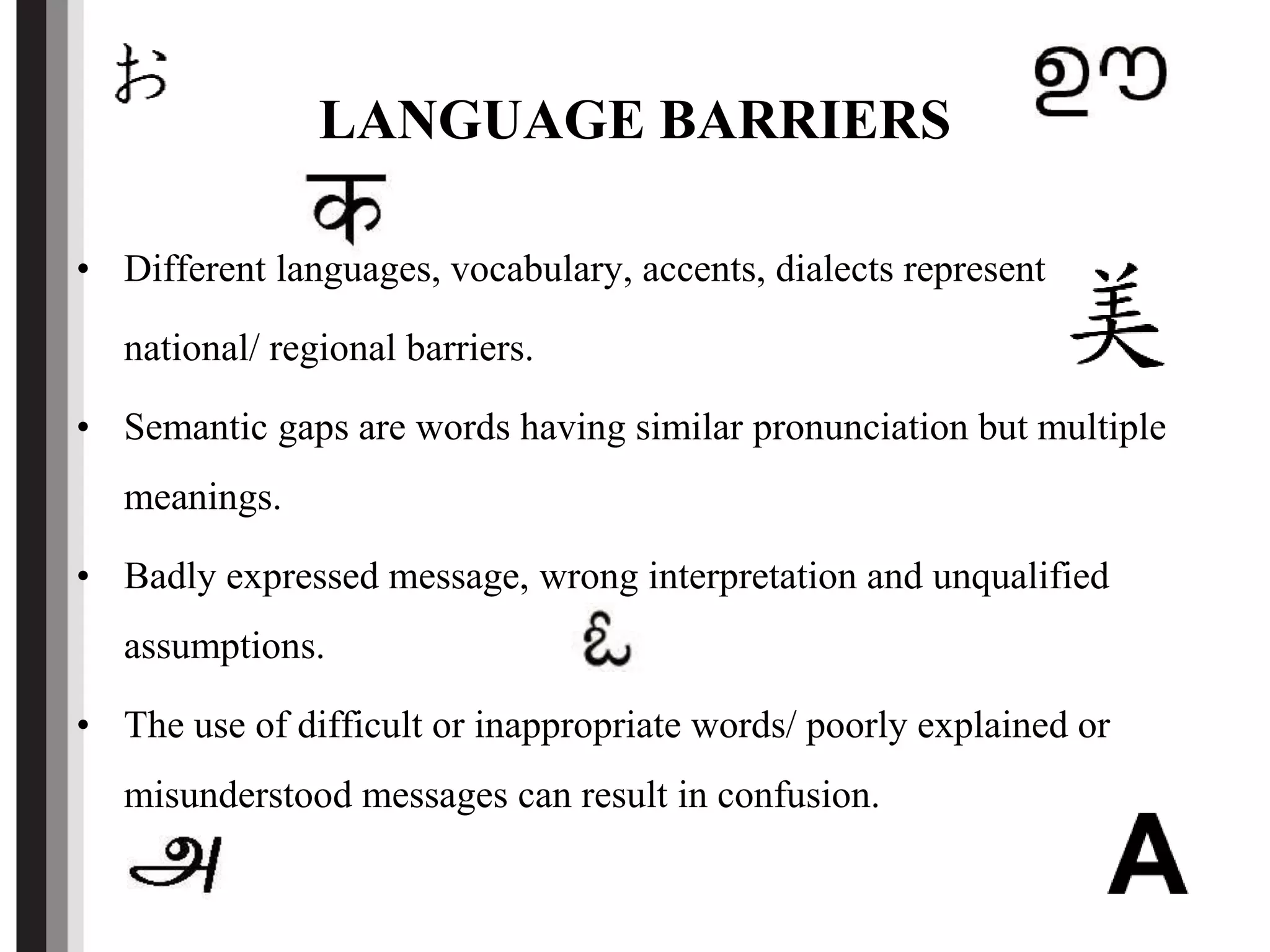 LANGUAGE BARRIERS
• Different languages, vocabulary, accents, dialects represent
national/ regional barriers.
• Semantic gaps are words having similar pronunciation but multiple
meanings.
• Badly expressed message, wrong interpretation and unqualified
assumptions.
• The use of difficult or inappropriate words/ poorly explained or
misunderstood messages can result in confusion.
 