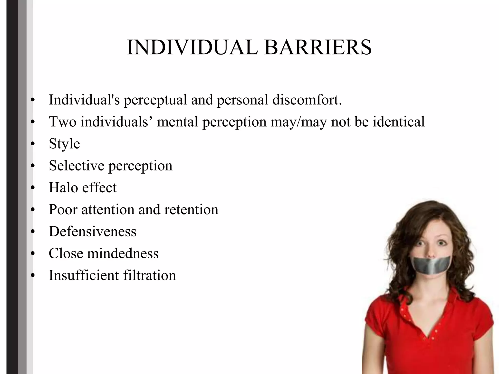 INDIVIDUAL BARRIERS
• Individual's perceptual and personal discomfort.
• Two individuals’ mental perception may/may not be identical
• Style
• Selective perception
• Halo effect
• Poor attention and retention
• Defensiveness
• Close mindedness
• Insufficient filtration
 