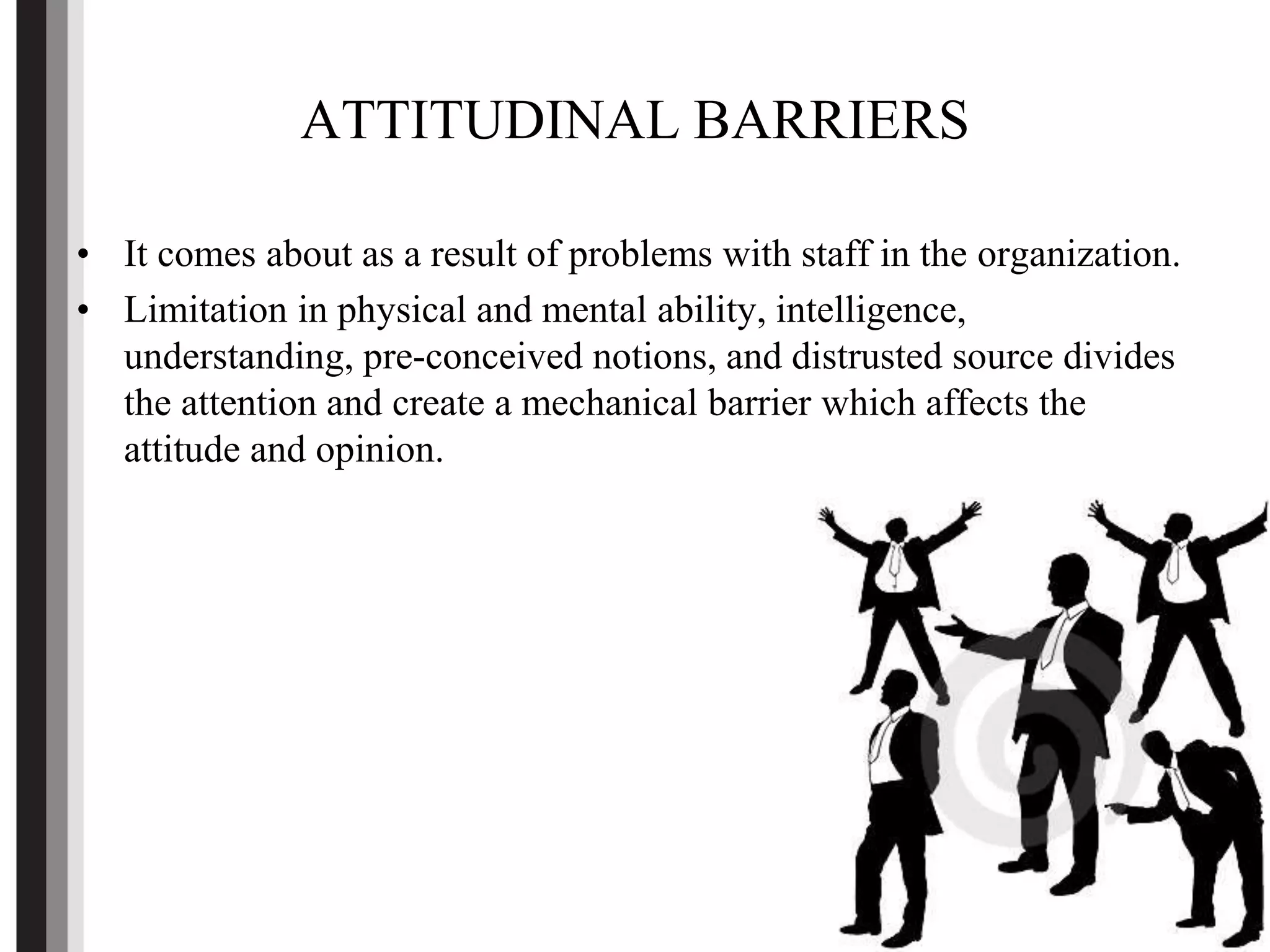 ATTITUDINAL BARRIERS
• It comes about as a result of problems with staff in the organization.
• Limitation in physical and mental ability, intelligence,
understanding, pre-conceived notions, and distrusted source divides
the attention and create a mechanical barrier which affects the
attitude and opinion.
 